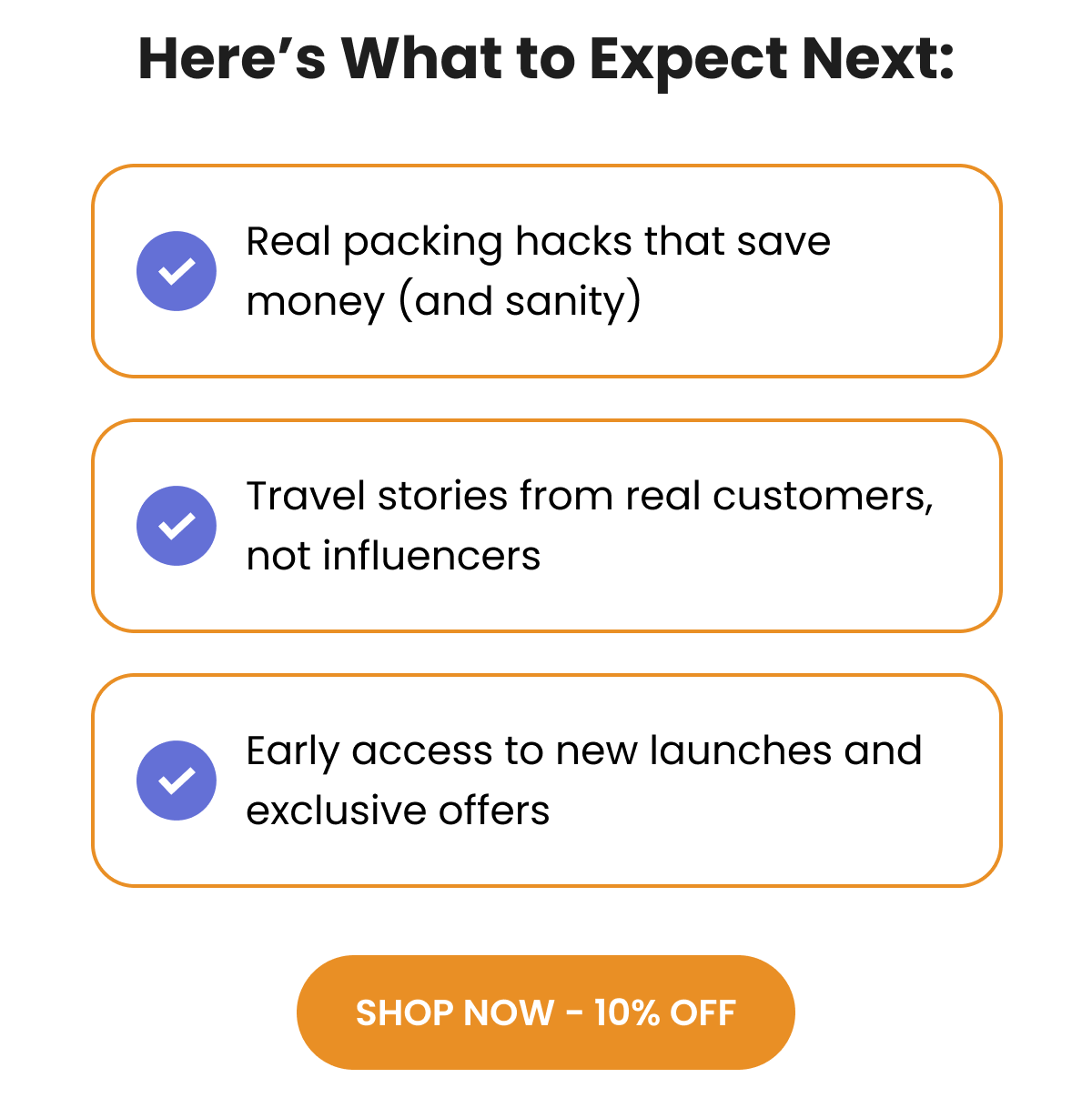 Here's What to Expect Next: Real packing hacks that save money (and sanity) Travel stories from real customers, not influencers Early access to new launches and exclusive offers SHOP NOW - 10% OFF