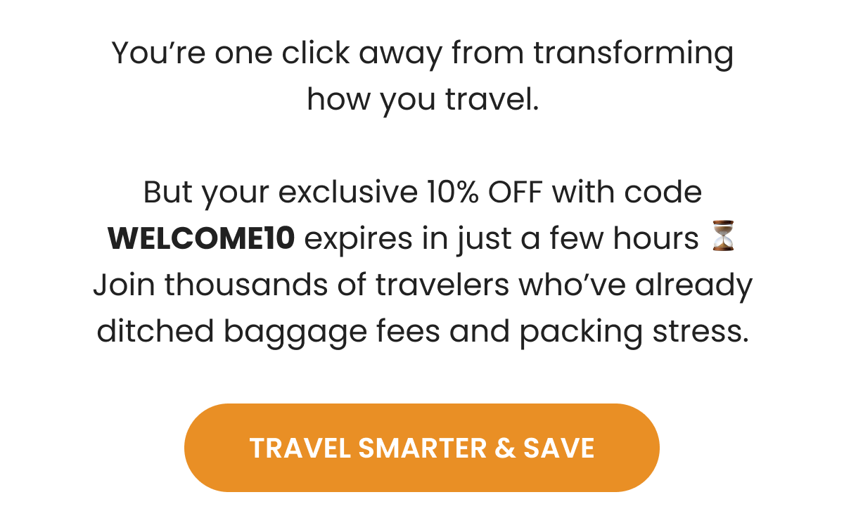 You're one click away from transforming how you travel.  But your exclusive 10% OFF with code WELCOME10 expires in just a few hours ⏳ Join thousands of travelers who've already ditched baggage fees and packing stress.  | TRAVEL SMARTER & SAVE