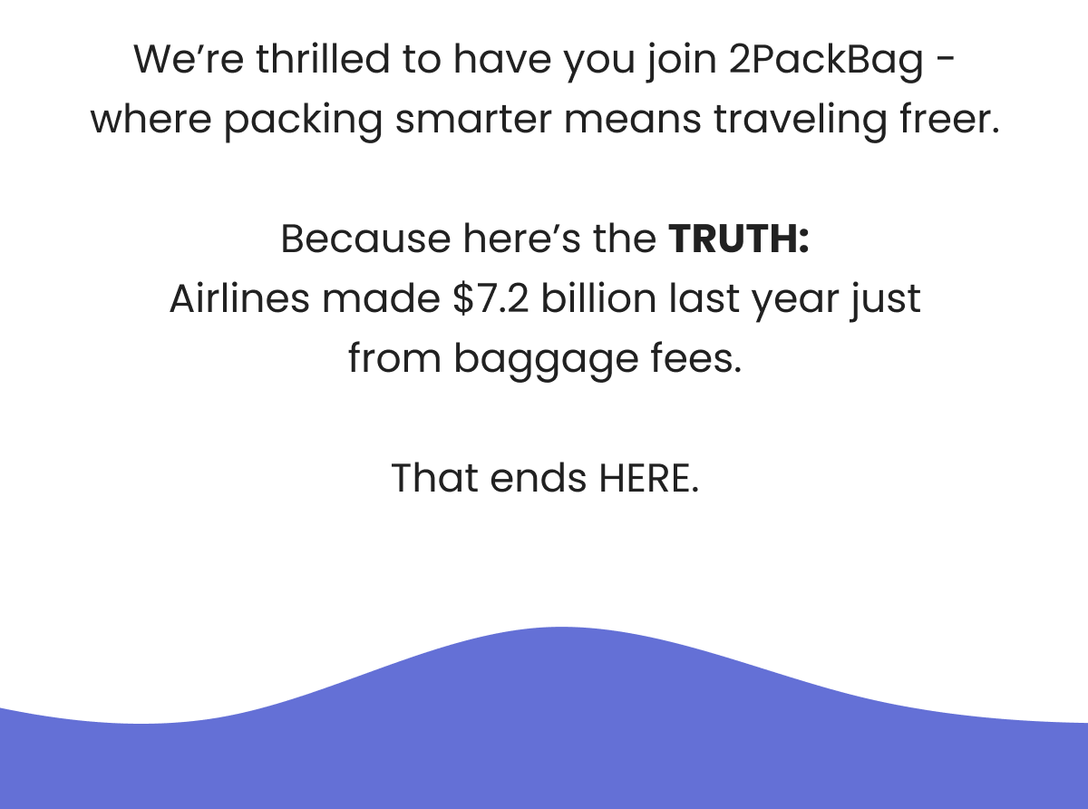 We're thrilled to have you join 2PackBag - where packing smarter means traveling freer.  Because here's the TRUTH: Airlines made $7.2 billion last year just from baggage fees.  That ends HERE.