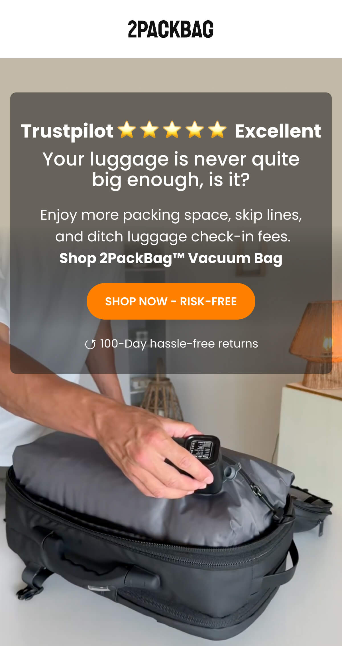 Trustpilot ⭐ ⭐ ⭐ ⭐ ⭐  Excellent Your luggage is never quite big enough, is it? Enjoy more packing space, skip lines,  and ditch luggage check-in fees. Shop 2PackBag™ Vacuum Bag | SHOP NOW - RISK-FREE | ↺ 100-Day hassle-free returns