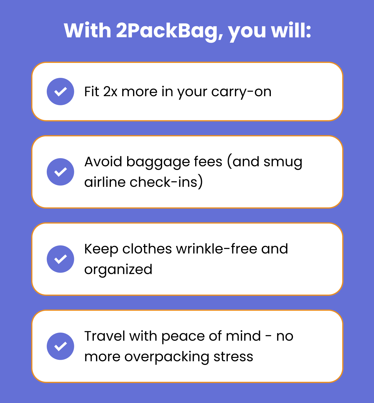 With 2PackBag, you will: Fit 2x more in your carry-on Avoid baggage fees (and smug airline check-ins) Keep clothes wrinkle-free and organized Travel with peace of mind - no more overpacking stress