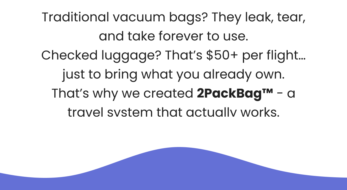 Traditional vacuum bags? They leak, tear, and take forever to use. Checked luggage? That's $50+ per flight… just to bring what you already own. That's why we created 2PackBag™ - a travel system that actually works.