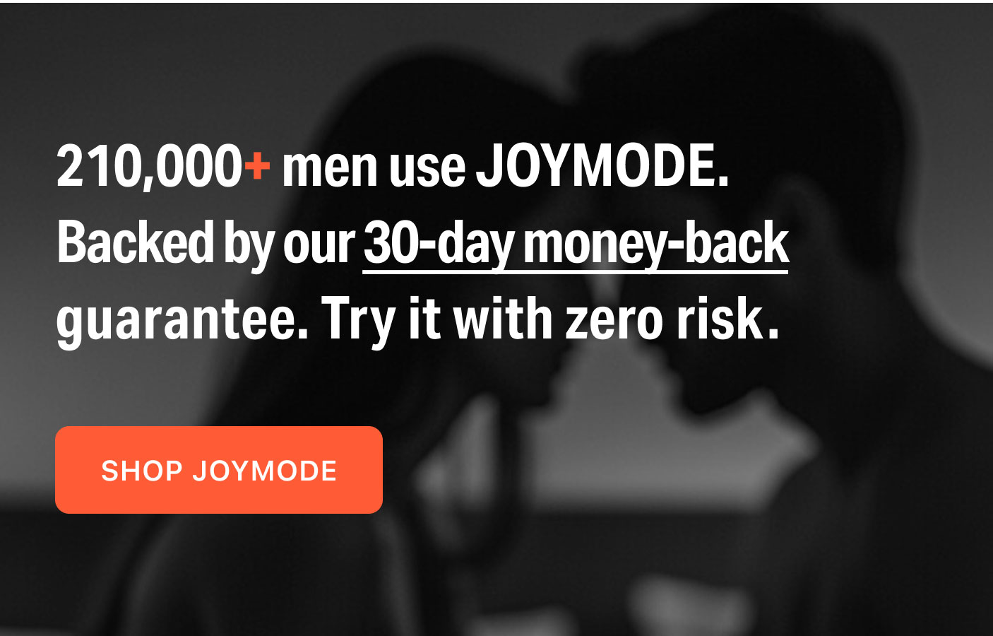 210,000+ men use JOYMODE.  Backed by our 30-day money-back guarantee. Try it with zero risk.  SHOP JOYMODE