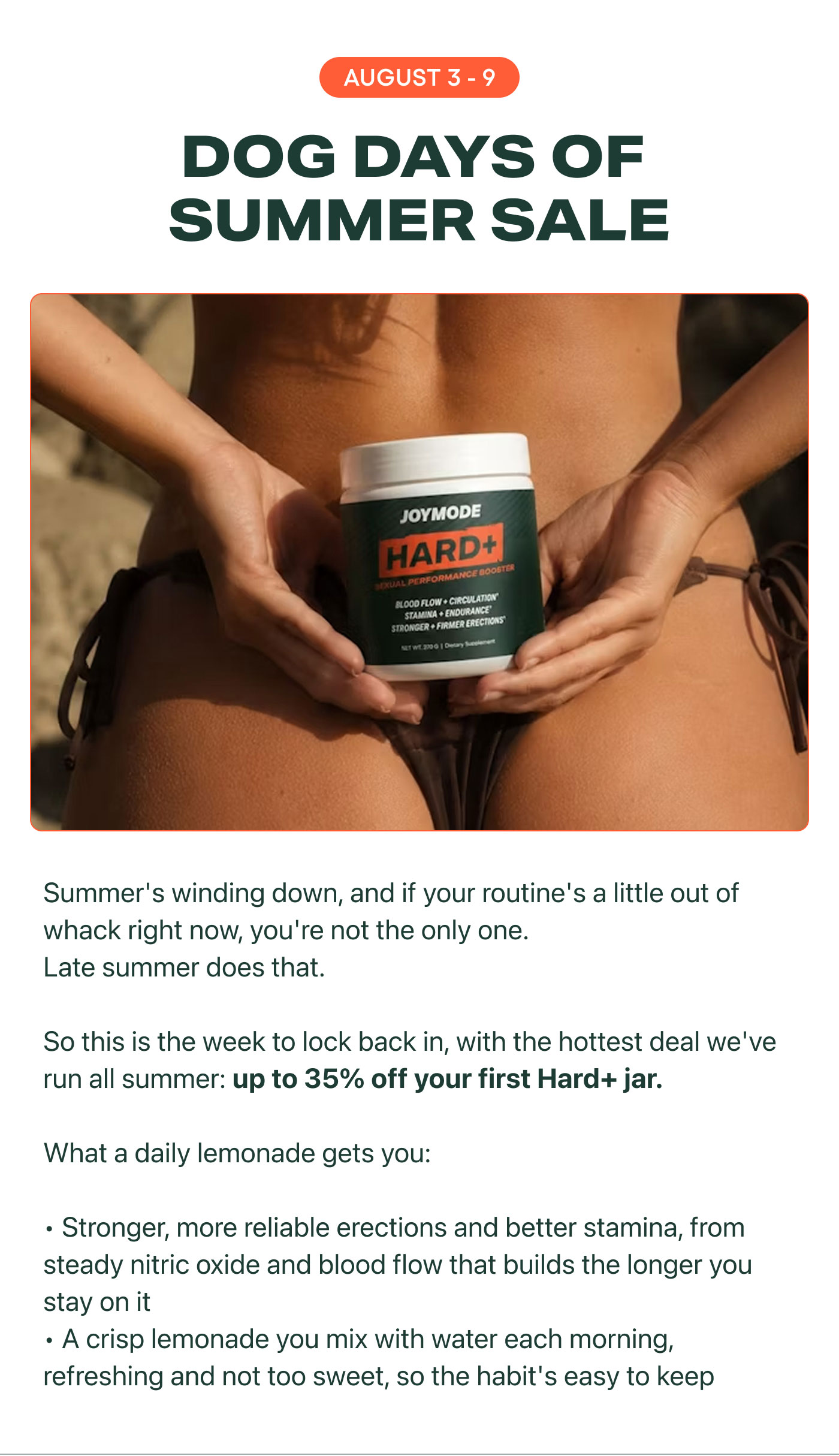 AUGUST 3 - 9  DOG DAYS OF SUMMER SALE Summer's winding down, and if your routine's a little out of whack right now, you're not the only one. Late summer does that.  So this is the week to lock back in, with the hottest deal we've run all summer: up to 35% off your first Hard+ jar.  What a daily lemonade gets you:  Stronger, more reliable erections and better stamina, from steady nitric oxide and blood flow that builds the longer you stay on it A crisp lemonade you mix with water each morning, refreshing and not too sweet, so the habit's easy to keep