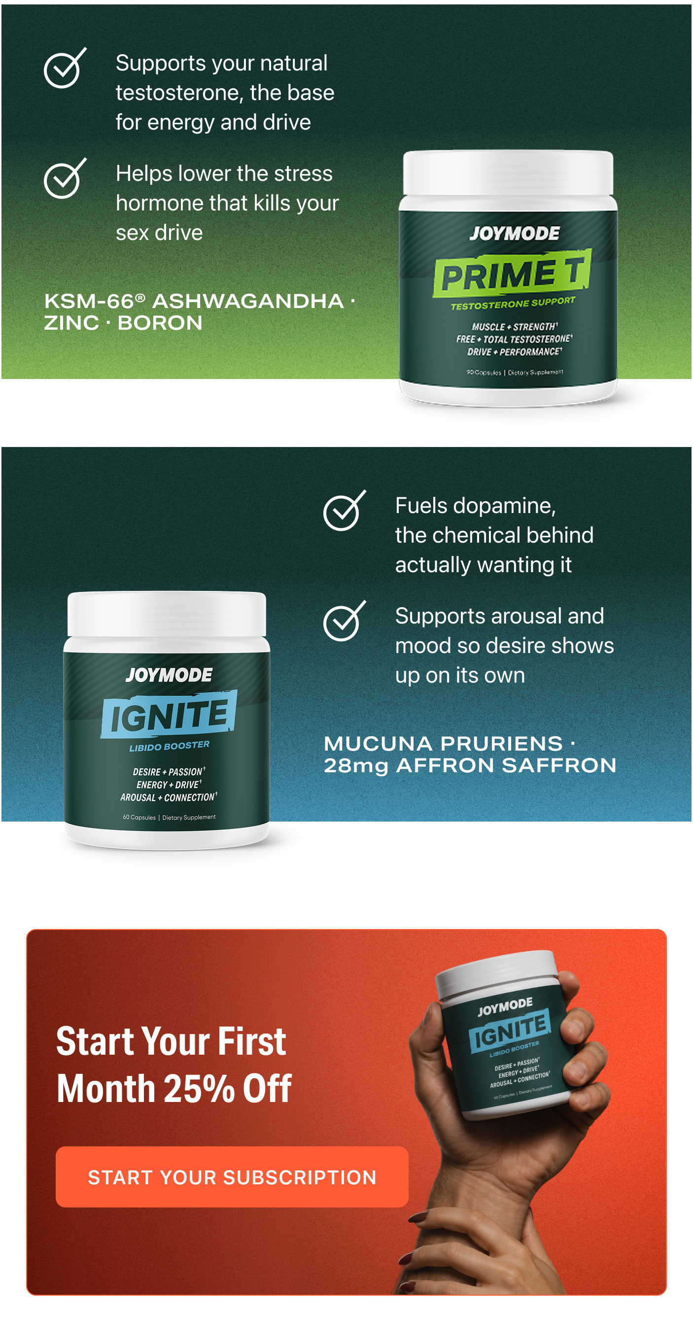 Supports your natural testosterone, the base for energy and drive  Helps lower the stress hormone that kills your sex drive  KSM-66® ASHWAGANDHA · ZINC · BORON  Fuels dopamine, the chemical behind actually wanting it  Supports arousal and mood so desire shows up on its own  MUCUNA PRURIENS · 28mg AFFRON SAFFRON  Start Your First Month 25% Off  START YOUR SUBSCRIPTION