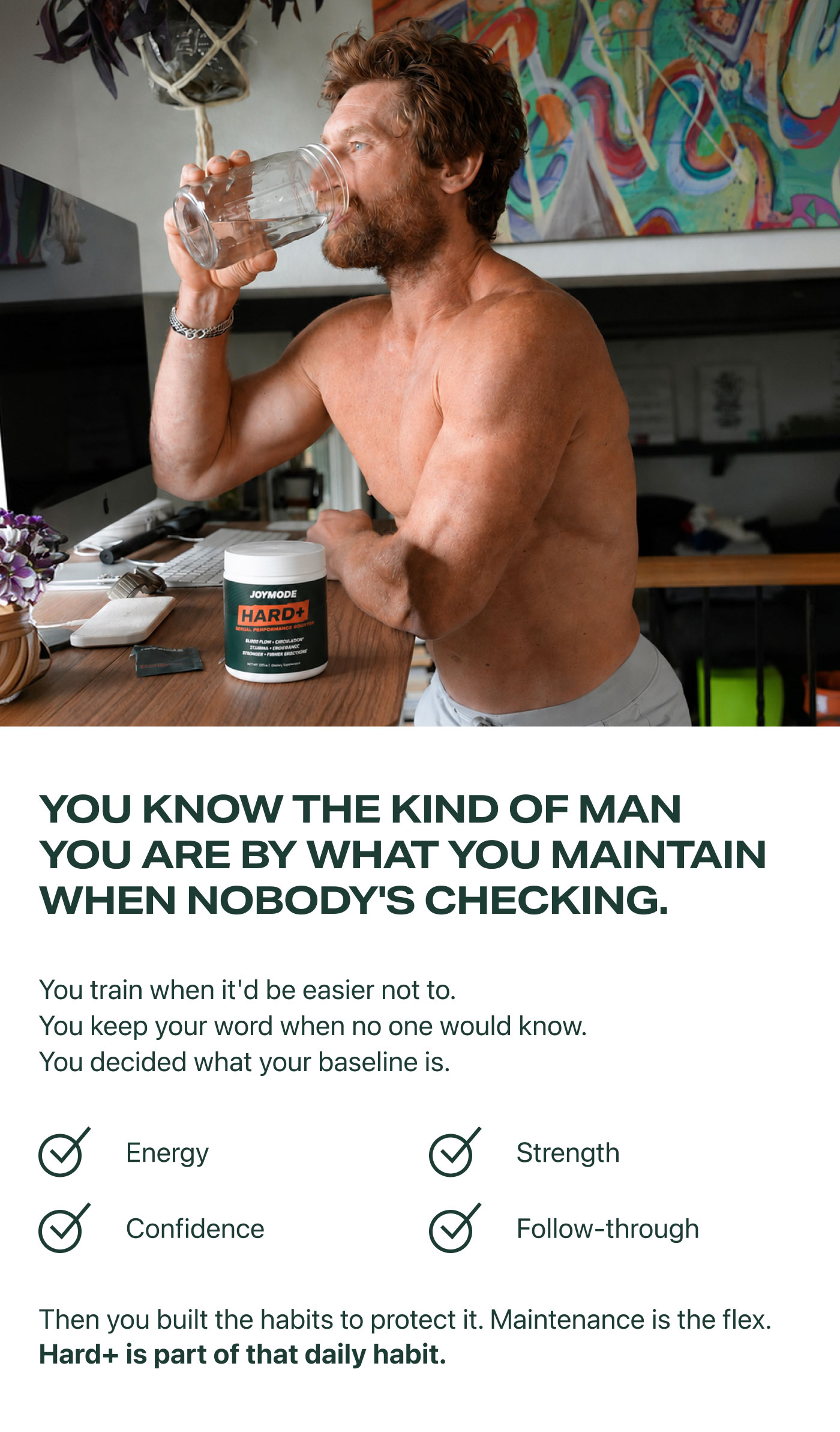 YOU KNOW THE KIND OF MAN YOU ARE BY WHAT YOU MAINTAIN WHEN NOBODY'S CHECKING.  You train when it'd be easier not to. You keep your word when no one would know. You decided what your baseline is.  ✓ Energy ✓ Strength ✓ Confidence ✓ Follow-through  Then you built the habits to protect it. Maintenance is the flex. Hard+ is part of that daily habit.