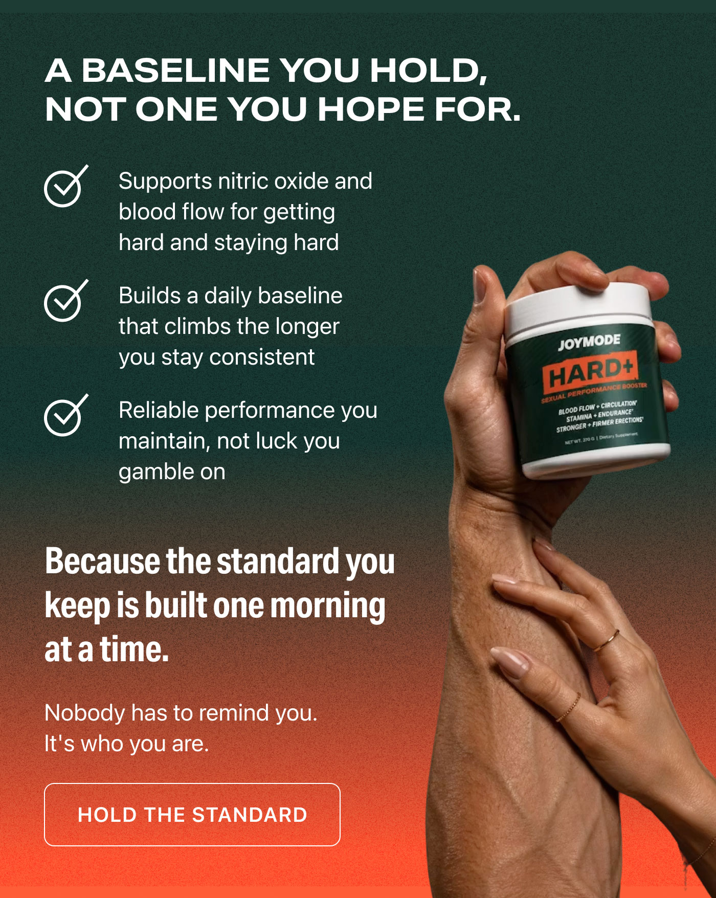 A BASELINE YOU HOLD, NOT ONE YOU HOPE FOR.  ✓ Supports nitric oxide and blood flow for getting hard and staying hard  ✓ Builds a daily baseline that climbs the longer you stay consistent  ✓ Reliable performance you maintain, not luck you gamble on  Because the standard you keep is built one morning at a time.  Nobody has to remind you. It's who you are.  HOLD THE STANDARD