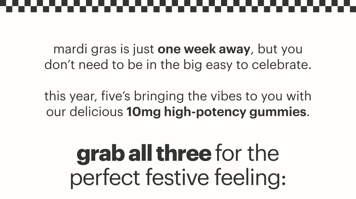 mardi gras is just one week away, but you don't need to be in the big easy to celebrate.  this year, five's bringing the vibes to you with our delicious 10mg high-potency gummies. grab all three for the perfect festive feeling: