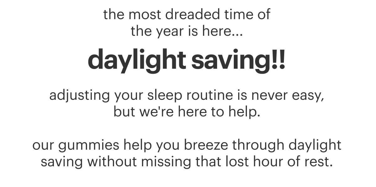 the most dreaded time of the year is here...daylight saving!! adjusting your sleep routine is never easy, but we're here to help. our gummies help you breeze through daylight saving without missing that lost hour of sleep.