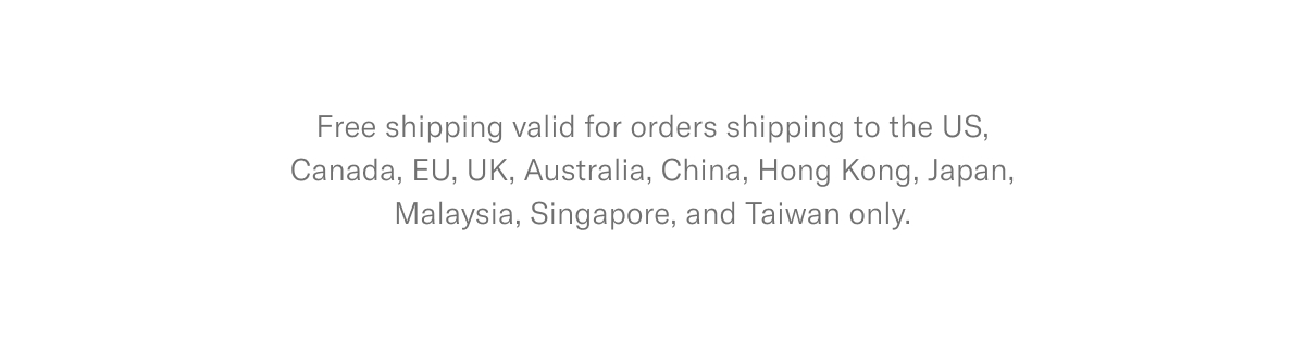 Free shipping valid for orders shipping to the US, Canada, EU, UK, Australia, China, Hong Kong, Japan, Malaysia, Singapore, and Taiwan only.