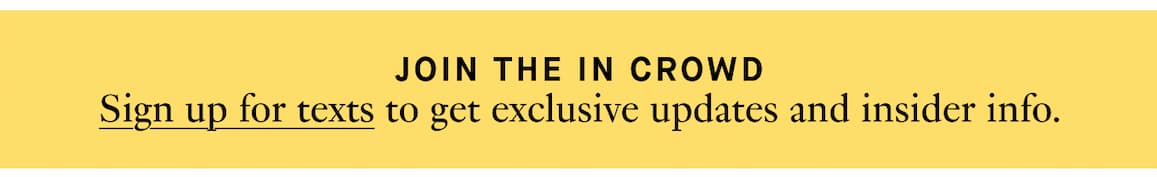 Sign up for texts to get exclusive updates and insider info.  Sign up for texts to get exclusive updates and insider info.