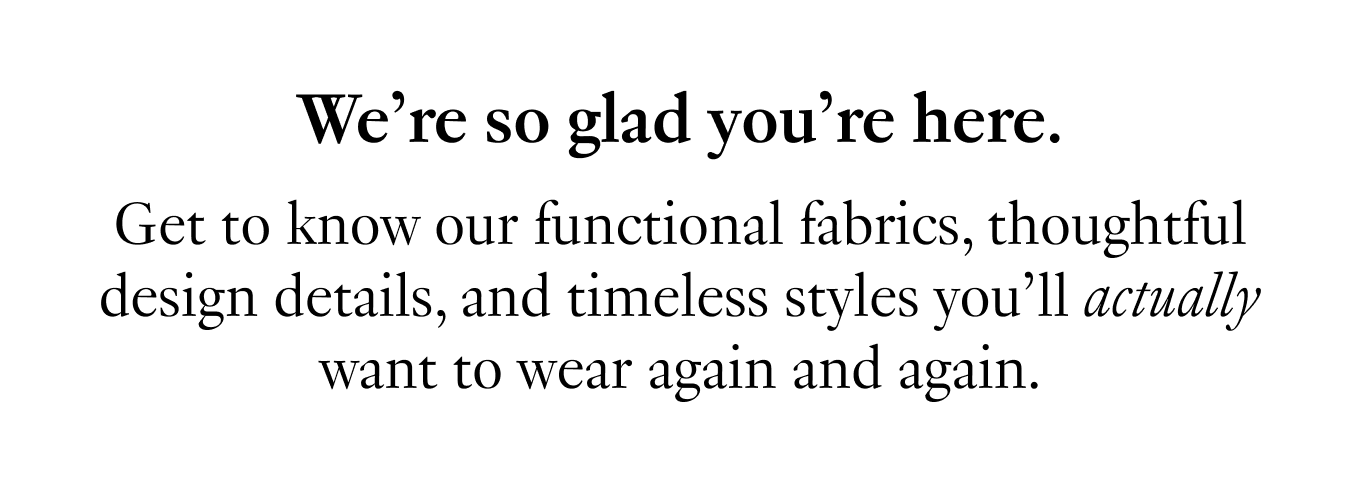 We’re so glad you’re here. Get to know our functional fabrics, thoughtful design details, and timeless styles you’ll actually want to wear again and again.