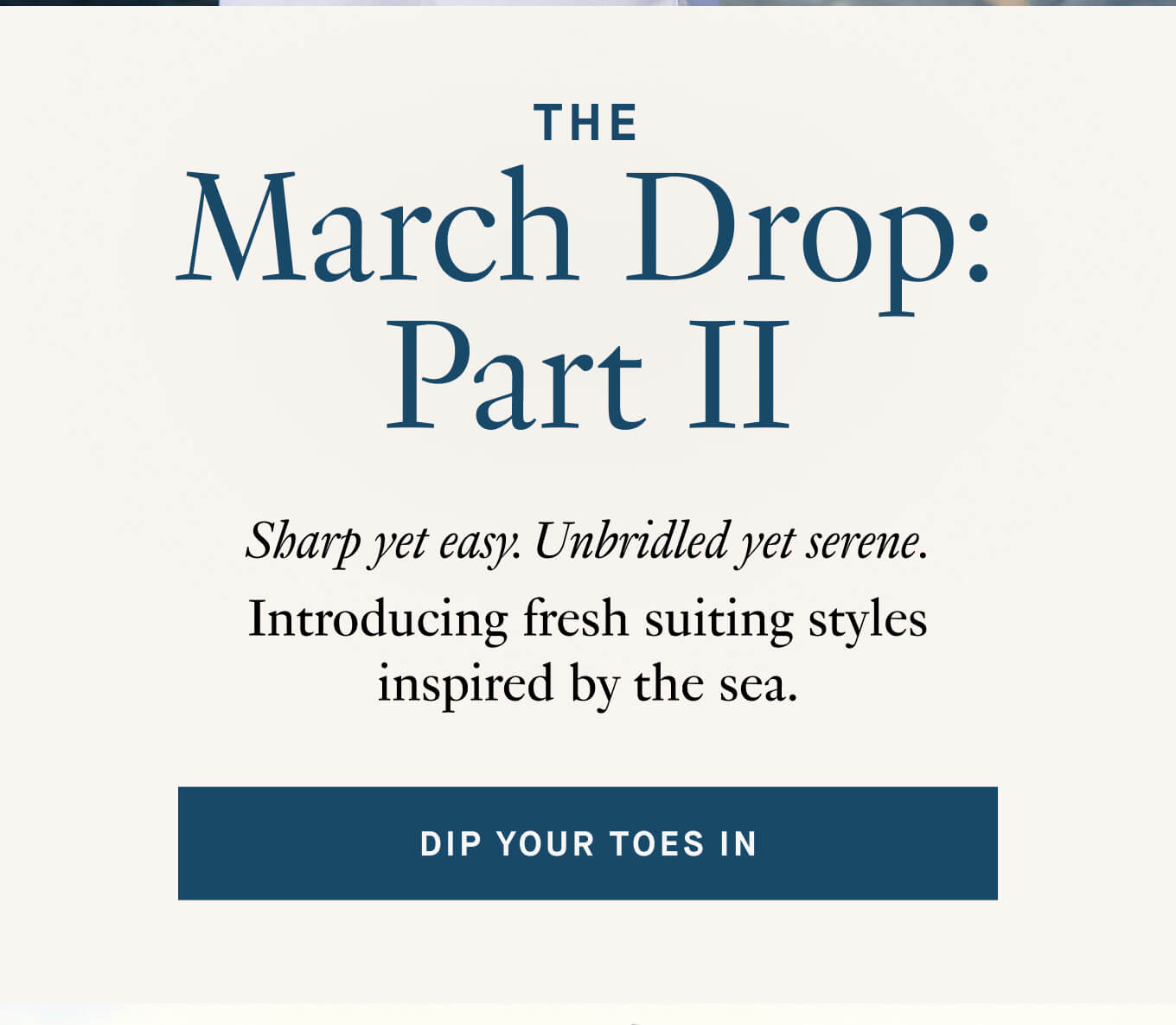 Sharp yet easy. Unbridled yet serene. Introducing fresh suiting styles inspired by the sea. 