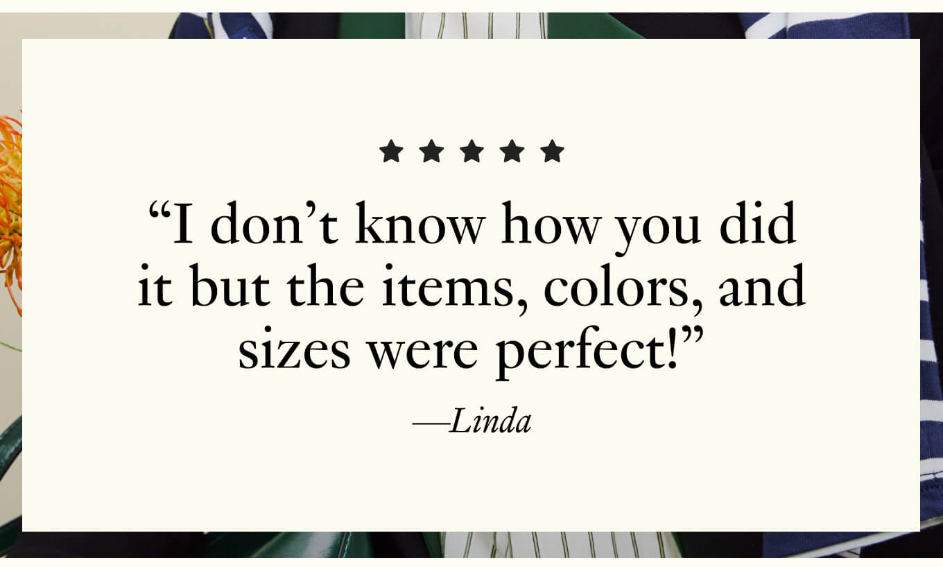 "I don't know how you did it but the items, colors, and sizes were perfect!" - Linda