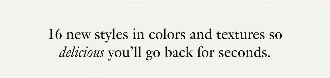 16 new styles in colors and textures