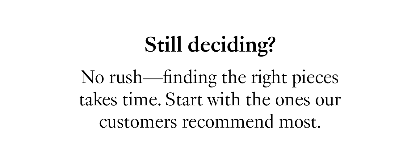 Still deciding? No rush—finding the right pieces takes time. Start with the ones our customers recommend most.