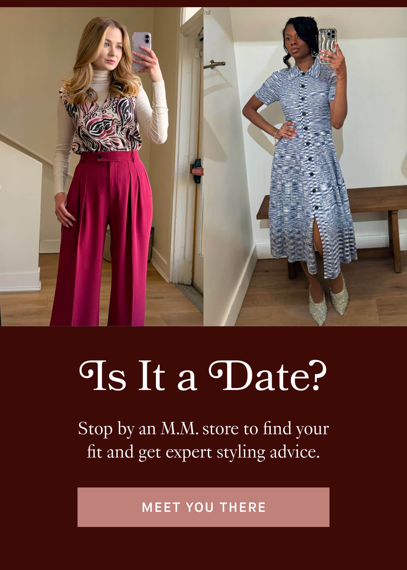 Is it a Date? Stop by an M.M. store to find your fit and get expert styling advice. 