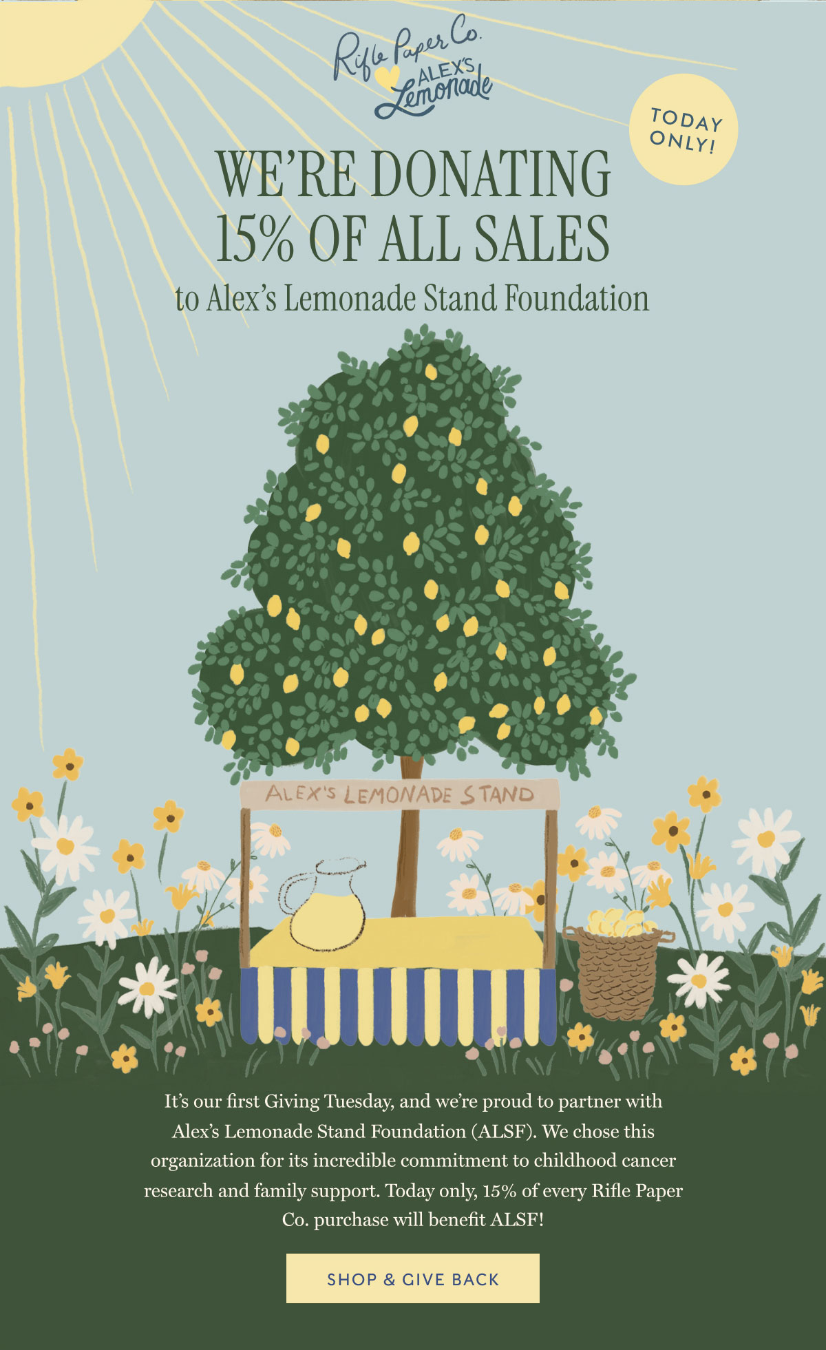 we're donating 15% OF all sales to Alex's Lemonade Stand Foundation It's our first Giving Tuesday, and we're proud to partner with Alex's Lemonade Stand Foundation (ALSF). We chose this organization for its incredible commitment to childhood cancer research and family support. Today only, 15% of every Rifle Paper Co. purchase will benefit ALSF! SHOP & GIVE BACK