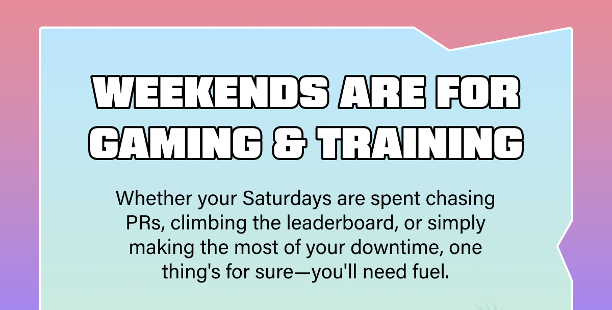 Weekends Are for Gaming & Training. Whether your Saturdays are spent chasing PRs, climbing the leaderboard, or simply making the most of your downtime, one thing's for sure—you'll need fuel.