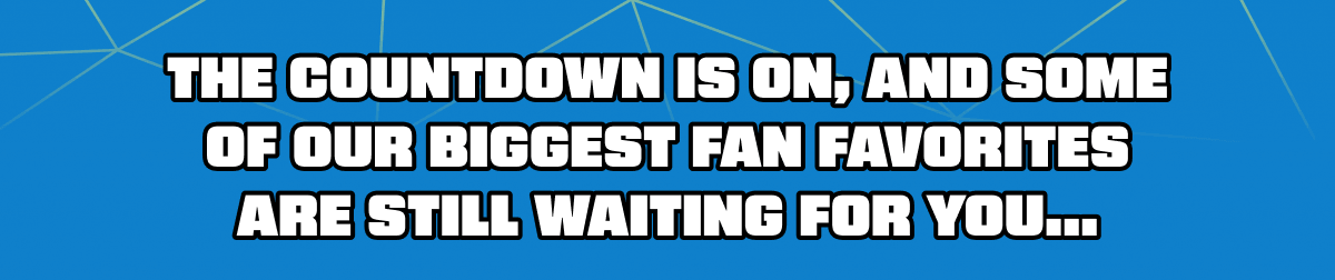 The countdown is on, and some of our biggest fan favorites are still waiting for you...