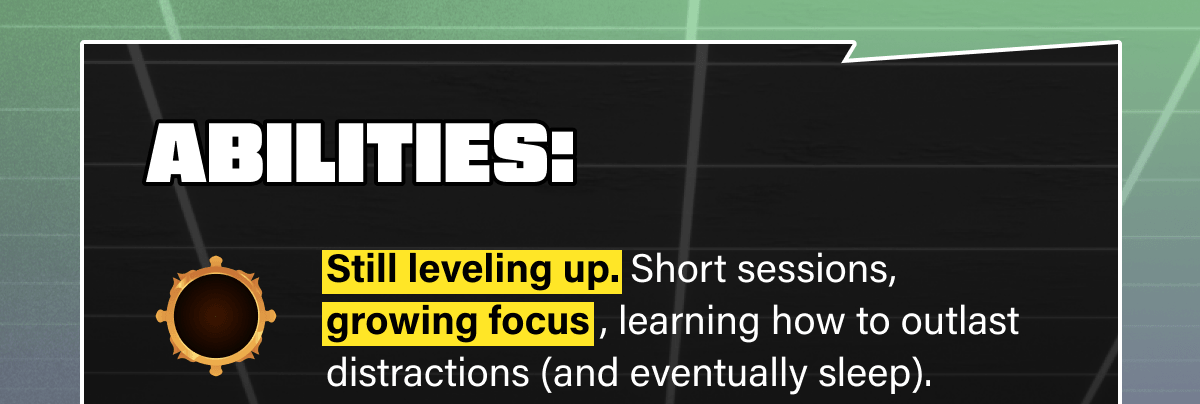 Abilities: Still leveling up. Short sessions, growing focus , learning how to outlast distractions (and eventually sleep).