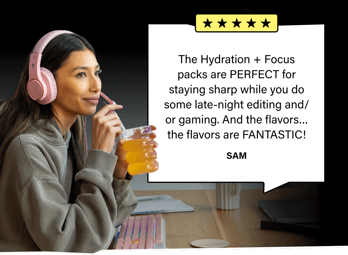 The Hydration + Focus packs are PERFECT for staying sharp while you do some late-night editing and/or gaming. And the flavors…the flavors are FANTASTIC!