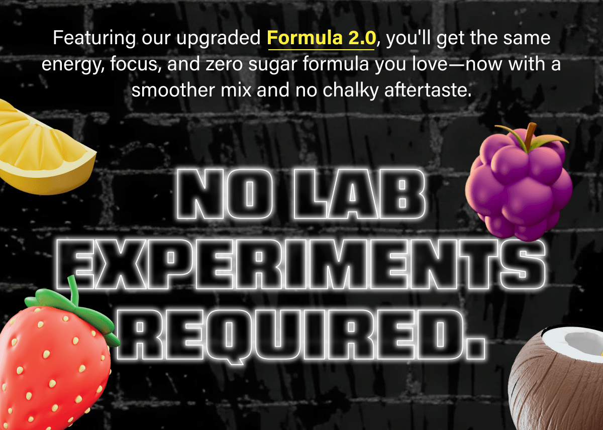 Featuring our upgraded Formula 2.0, you'll get the same energy, focus, and zero sugar formula you love—now with a smoother mix and no chalky aftertaste.