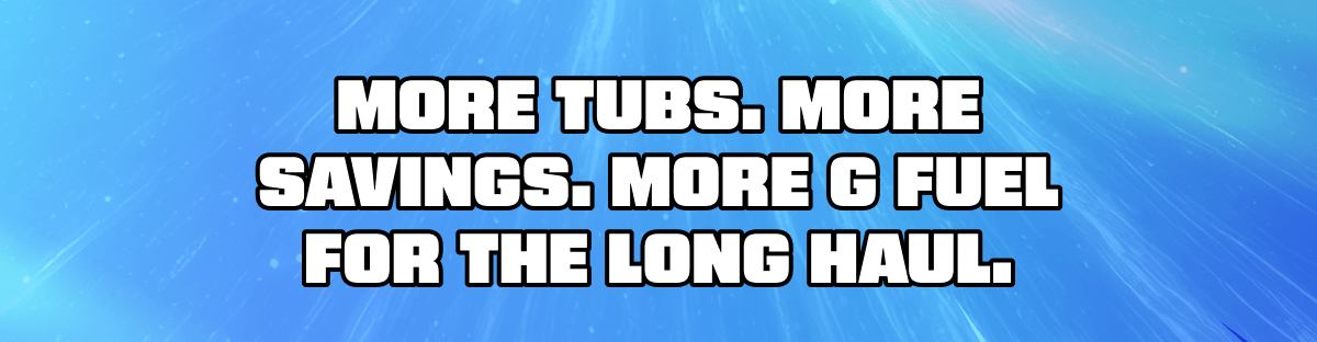 More Tubs. More Savings. More G Fuel For The Long Haul.