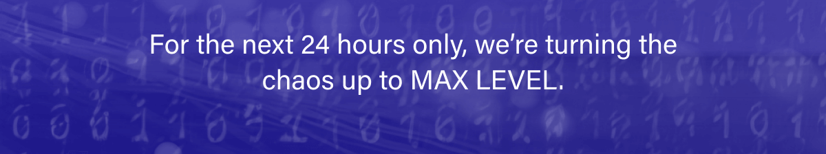 For the next 24 hours only, we’re turning the chaos up to MAX LEVEL.