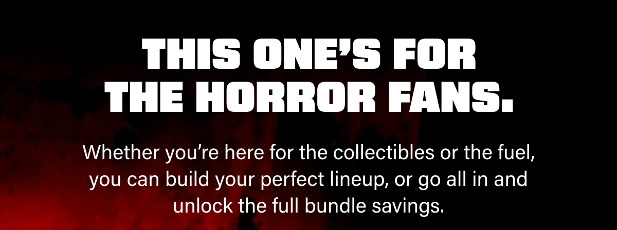 Whether you’re here for the collectibles or the fuel, you can build your perfect lineup, or go all in and unlock the full bundle savings.