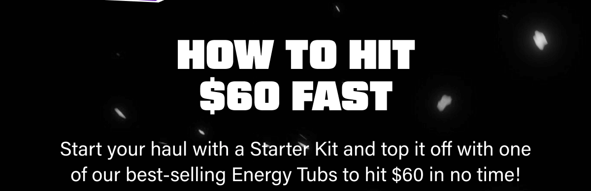 Start your haul with a Starter Kit and top it off with one of our best-selling Energy Tubs to hit $60 in no time!