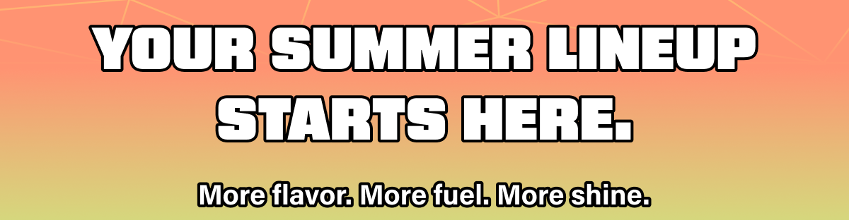 Your summer lineup starts here. More flavor. More fuel. More shine.