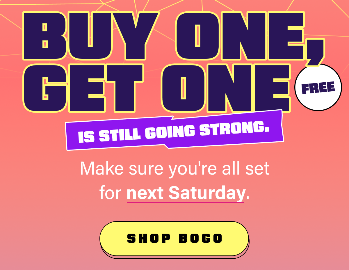Buy one, get one free is still going strong. Make sure you're all set for next Saturday.