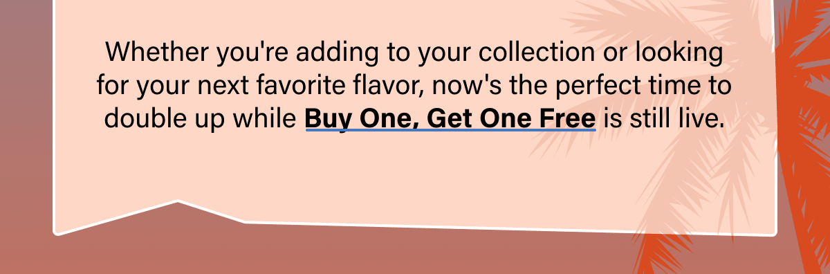 Whether you're adding to your collection or looking for your next favorite flavor, now's the perfect time to double up while Buy One, Get One Free is still live.