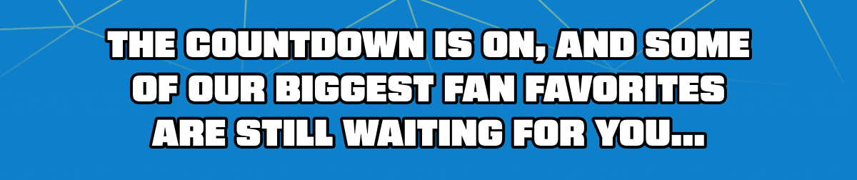 The countdown is on, and some of our biggest fan favorites are still waiting for you...