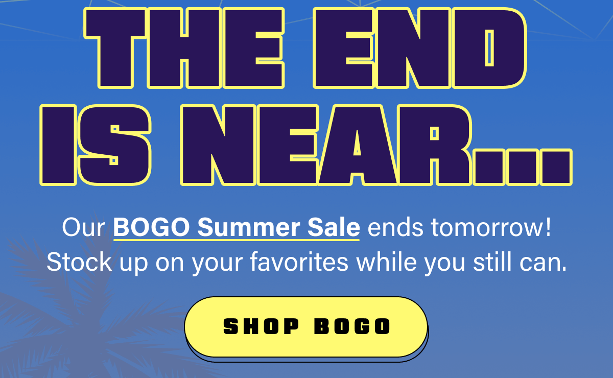 The End Is Near...Our BOGO Summer Sale ends tomorrow! Stock up on your favorites while you still can.