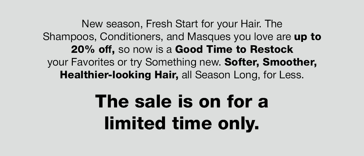 New season, fresh start for your hair: shampoos, conditioners and masques up to 20% off, for a limited time.
