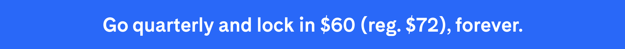 Go quarterly and lock in $60 (reg. $72), forever.