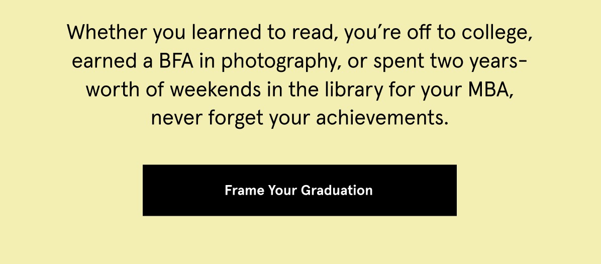 Whether you learned to read, you’re off to college, earned a BFA in photography, or spent two years-worth of weekends in the library for your MBA, never forget your achievements. 