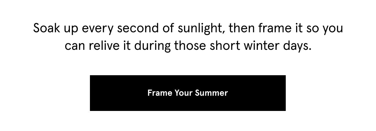 Soak up every second of sunlight, then frame it so you can relive it during those short winter days. Frame your Summer