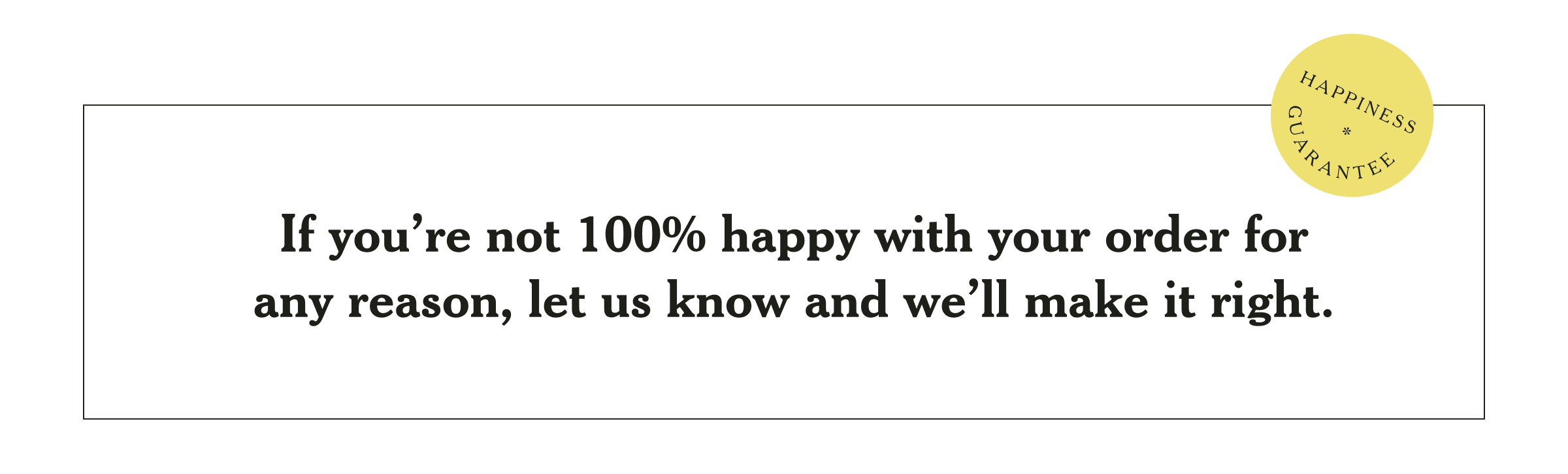 Happiness Guarantee: If you're not 100% happy with your order for any reason, let us know and we'll make it right.