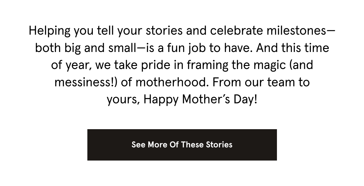 Helping you tell your stories and celebrate milestones—both big and small—is a fun job to have. And this time of year, we take pride in framing the magic (and messiness!) of motherhood. From our team to yours, Happy Mother’s Day! 
