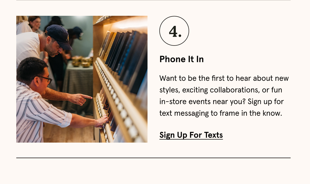 Want to be the first to hear about new styles, exciting collaborations, or fun in-store events near you? Sign up for text messaging to frame in the know. Sign up for texts.