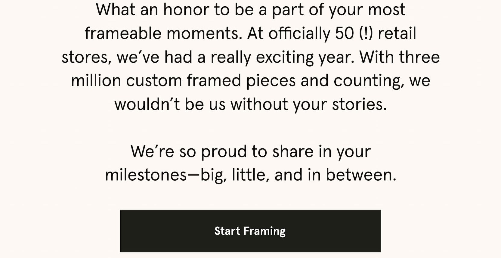 What an honor to be a part of your most frameable moments. At officially 50 (!) retail stores, we’ve had a really exciting year. With three million custom framed pieces and counting, we wouldn’t be us without your stories.  We’re so proud to share in your milestones—big, little, and in between.