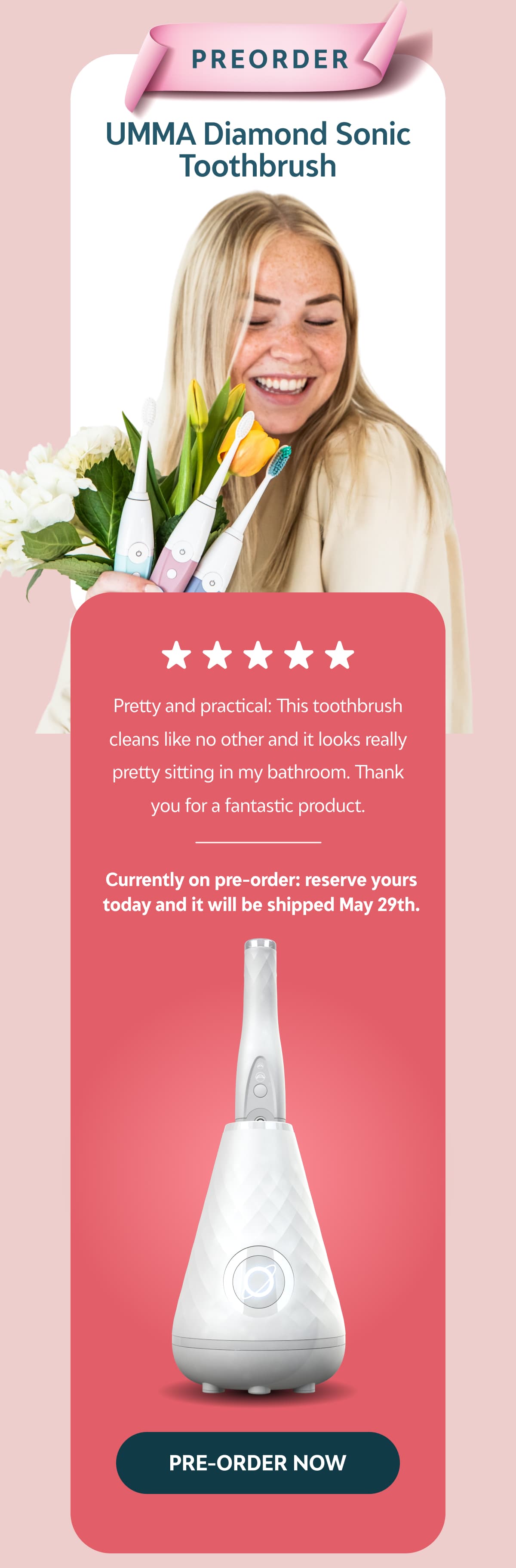 Preorder: UMMA Diamond Sonic Toothbrush Pretty and practical: This toothbrush cleans like no other and it looks really pretty sitting in my bathroom. Thank you for a fantastic product.  Currently on pre-order: reserve yours today and it will be shipped 20th May.