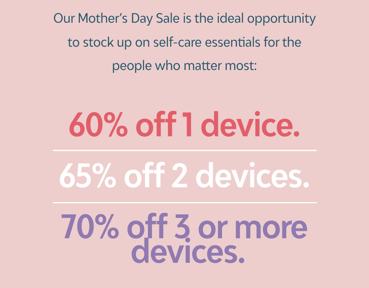 Our Mother’s Day Sale is the ideal opportunity to stock up on self-care essentials for the people who matter most:  60% off 1 device 65% off 2 devices 70% off 3 or more devices