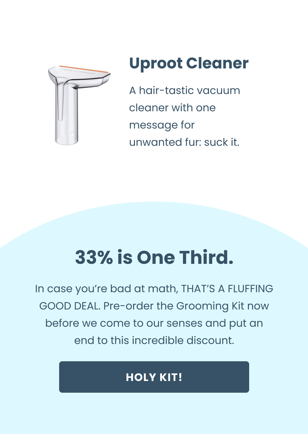 Uproot Cleaner - A hair-static vacuum cleaner with one message for unwanted fur: suck it.   33% is One Third.  In case you're bad at math, THAT'S A FLUFFING GOOD DEAL. Pre-order the Grooming Kit now before we come to our senses and put an end to this incredible discount.  [Pre-Order the Grooming Kit]