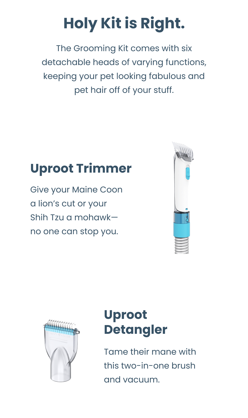Holy Kit is Right.  The Grooming Kit comes with six detachable heads of varying functions, keeping your pet looking fabulous and pet hair off of your stuff.