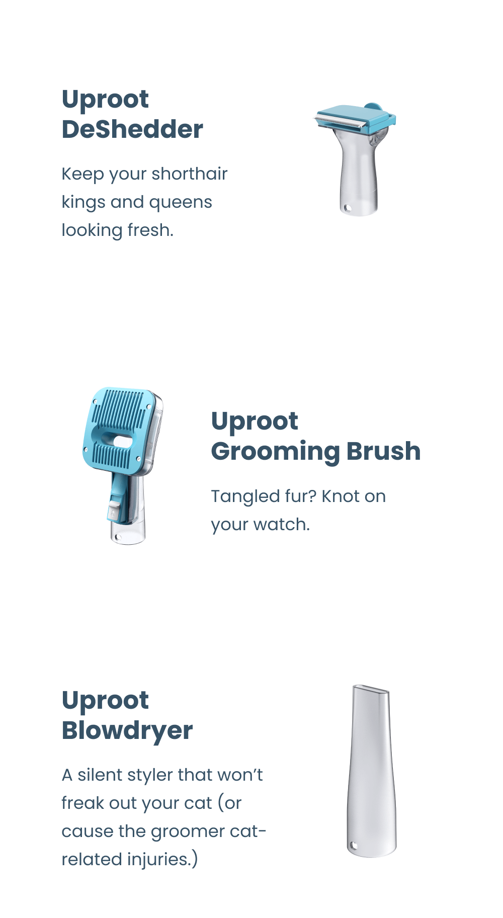 Uproot Trimmer - Give your Maine Coon a lion's cut or your Shih Tzu a mohawk—no one can stop you.  Uproot Long Hair DeShedder - Tame their mane with this two-in-one brush and vacuum.   Uproot Short Hair DeShedder - Keep your shorthair kings and queens looking fresh. Uproot Grooming Brush - Tangled fur? Knot on your watch.  Uproot Blowdryer - A silent styler that won't freak out your cat (or cause the groomer cat-related injuries.)