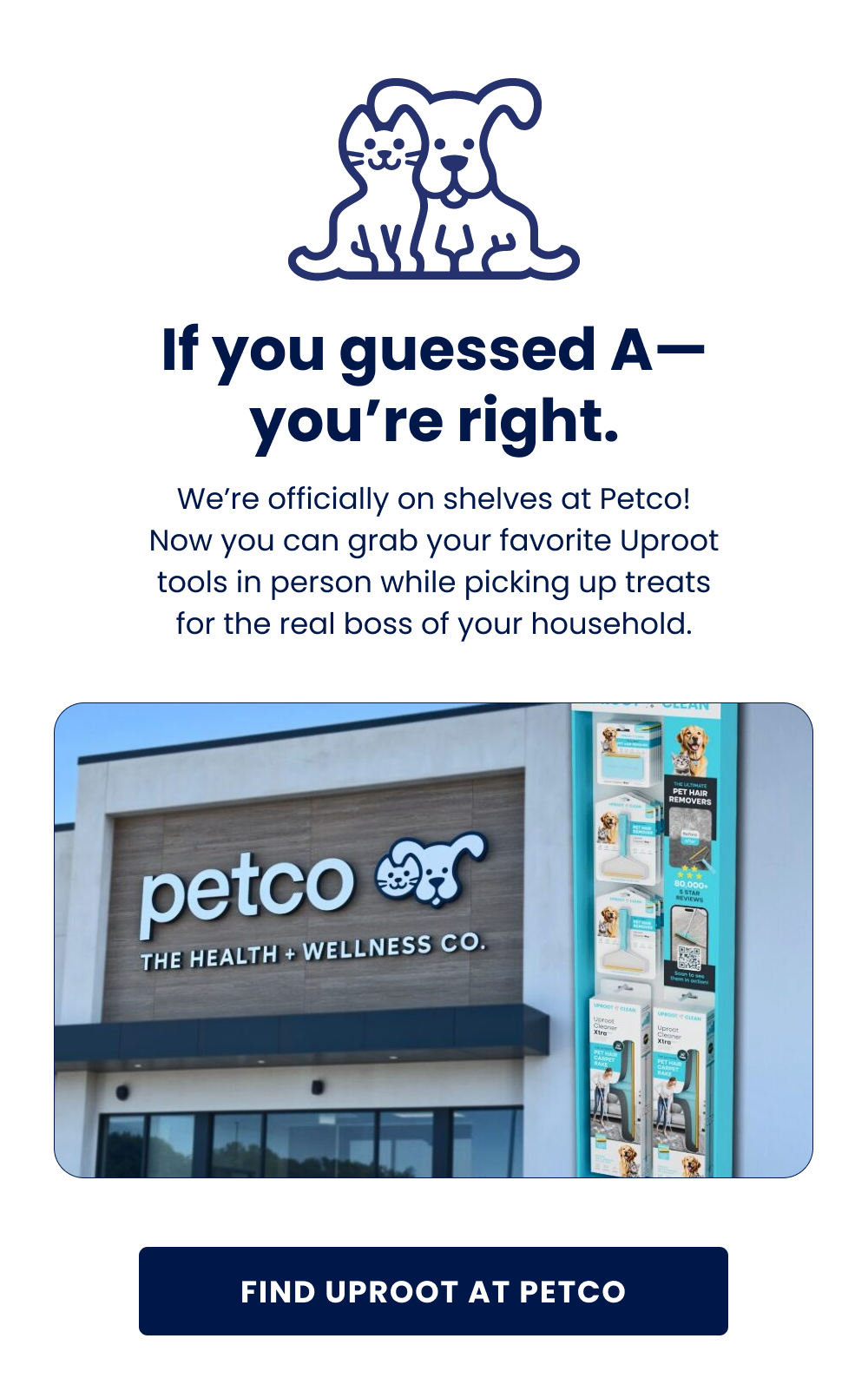 If you guessed A— you're right. We're officially on shelves at Petco! Now you can grab your favorite Uproot tools in person while picking up treats for the real boss of your household.  Find Uproot at Petco BTW... We're also at Walmart and Target. It's kind of a big deal. Find My Store
